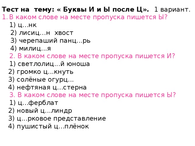 Тест на  тему: « Буквы И и Ы после Ц».   1 вариант. В каком слове на месте пропуска пишется Ы?  1) ц...нк    2) лисиц…н  хвост       3) черепаший панц...рь     4) милиц...я  2. В каком слове на месте пропуска пишется И?  1) светлолиц...й юноша     2) громко ц...кнуть    3) солёные огурц...    4) нефтяная ц...стерна  3. В каком слове на месте пропуска пишется Ы?  1) ц...ферблат      2) новый ц...линдр      3) ц...рковое представление      4) пушистый ц...плёнок   