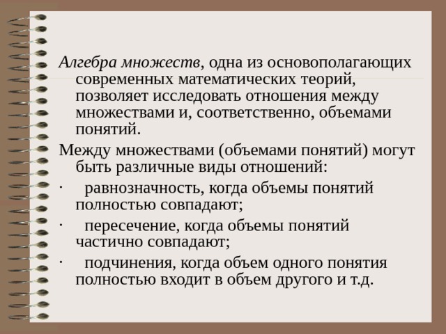 Алгебра множеств , одна из основополагающих современных математических теорий, позволяет исследовать отношения между множествами и, соответственно, объемами понятий. Между множествами (объемами понятий) могут быть различные виды отношений: ·     равнозначность, когда объемы понятий полностью совпадают; ·     пересечение, когда объемы понятий частично совпадают; ·     подчинения, когда объем одного понятия полностью входит в объем другого и т.д. 