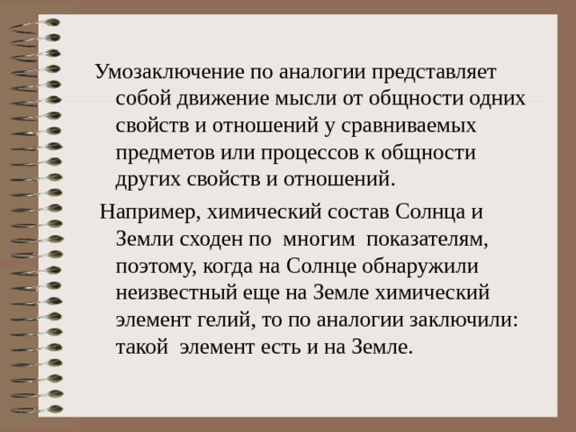Умозаключение по аналогии представляет собой движение мысли от общности одних свойств и отношений у сравниваемых предметов или процессов к общности других свойств и отношений.  Например, химический состав Солнца и Земли сходен по многим показателям, поэтому, когда на Солнце обнаружили неизвестный еще на Земле химический элемент гелий, то по аналогии заключили: такой элемент есть и на Земле. 