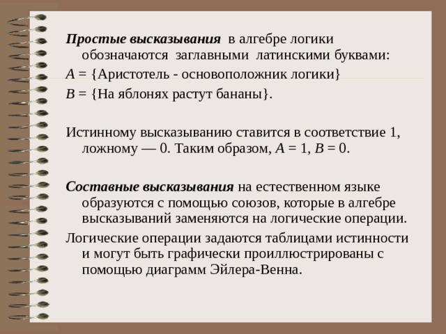 Простые высказывания в алгебре логики обозначаются заглавными латинскими буквами: А = {Аристотель - основоположник логики} В = {На яблонях растут бананы}. Истинному высказыванию ставится в соответствие 1, ложному — 0. Таким образом, А  = 1, В = 0. Составные высказывания на естественном языке образуются с помощью союзов, которые в алгебре высказываний заменяются на логические операции. Логические операции задаются таблицами истинности и могут быть графически проиллюстрированы с помощью диаграмм Эйлера-Венна.    