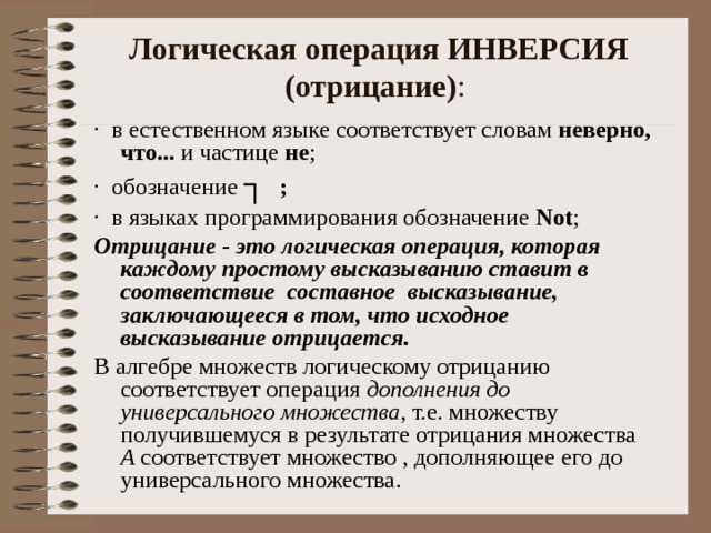 Логическая операция ИНВЕРСИЯ (отрицание) : ·  в естественном языке соответствует словам неверно, что... и частице не ; ·  обозначение ┐  ;  ·  в языках программирования обозначение  N ot ; Отрицание - это логическая операция, которая каждому простому высказыванию ставит в соответствие составное высказывание, заключающееся в том, что исходное высказывание отрицается. В алгебре множеств логическому отрицанию соответствует операция дополнения до универсального множества , т.е. множеству получившемуся в результате отрицания множества А соответствует множество , дополняющее его до универсального множества. 