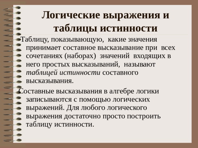 Логические выражения и таблицы истинности   Таблицу, показывающую, какие значения принимает составное высказывание при всех сочетаниях (наборах) значений входящих в него простых высказываний, называют таблицей истинности составного высказывания. Составные высказывания в алгебре логики записываются с помощью логических выражений. Для любого логического выражения достаточно просто построить таблицу истинности. 