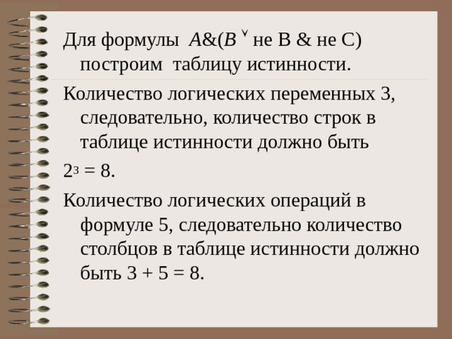 Для формулы A &( B   не B & не C ) построим таблицу истинности. Количество логических переменных 3, следовательно, количество строк в таблице истинности должно быть 2 3 = 8. Количество логических операций в формуле 5, следовательно количество столбцов в таблице истинности должно быть 3 + 5 = 8. 