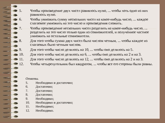 Чтобы произведение двух чисел равнялось нулю, ... чтобы хоть одно из них равнялось нулю. Чтобы умножить сумму нескольких чисел на какое-нибудь число, ... каждое слагаемое умножить на это число и произведения сложить. Чтобы произведение нескольких чисел разделить на какое-нибудь число, ... разделить на это число только один из сомножителей, и полученное частное умножить на остальные сомножители. Для того чтобы сумма двух чисел была числом четным, ... чтобы каждое из слагаемых было четным числом. Для того чтобы число делилось на 10, ... чтобы оно делилось на 5. Для того чтобы число делилось на 6, ... чтобы оно делилось на 2 и на 3. Для того чтобы число делилось на 12, ... чтобы оно делилось на 2 и на 3. Чтобы четырехугольник был квадратом, ... чтобы все его стороны были равны.   Ответы. Необходимо и достаточно; Достаточно; Достаточно; Достаточно; Необходимо; Необходимо и достаточно; Необходимо; Необходимо. 
