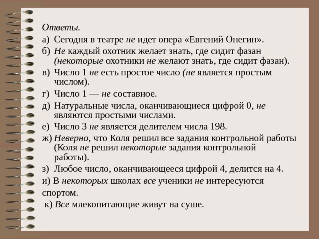 Ответы. а)  Сегодня в театре не идет опера «Евгений Онегин». б)  Не каждый охотник желает знать, где сидит фазан (некоторые охотники не желают знать, где сидит фазан). в)  Число 1 не есть простое число (не является простым числом). г)  Число 1 — не составное. д)  Натуральные числа, оканчивающиеся цифрой 0, не являются простыми числами. е)  Число 3 не является делителем числа 198. ж)  Неверно, что Коля решил все задания контрольной работы (Коля не решил некоторые задания контрольной  работы). з)  Любое число, оканчивающееся цифрой 4, делится на 4. и) В некоторых школах все ученики не интересуются спортом.  к) Все млекопитающие живут на суше. 