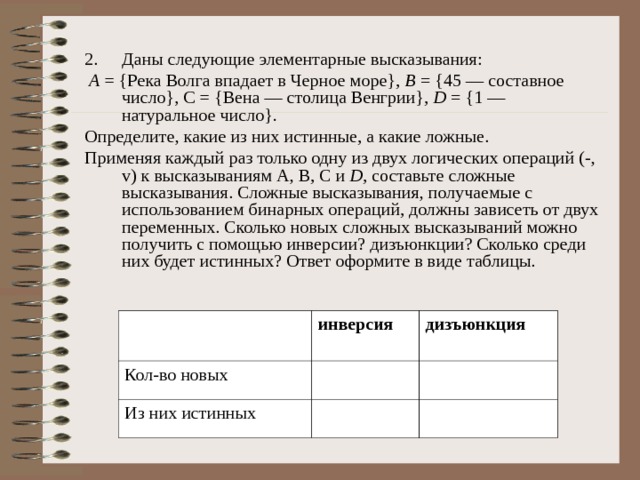 Даны следующие элементарные высказывания:  А = {Река Волга впадает в Черное море}, В = {45 — составное число}, С = {Вена — столица Венгрии}, D = {1 — натуральное число}. Определите, какие из них истинные, а какие ложные. Применяя каждый раз только одну из двух логических операций (-, v ) к высказываниям А, В, С и D , составьте сложные высказывания. Сложные высказывания, получаемые с использованием бинарных операций, должны зависеть от двух переменных. Сколько новых сложных высказываний можно получить с помощью инверсии? дизъюнкции? Сколько среди них будет истинных? Ответ оформите в виде таблицы. Кол-во новых инверсия дизъюнкция Из них истинных 