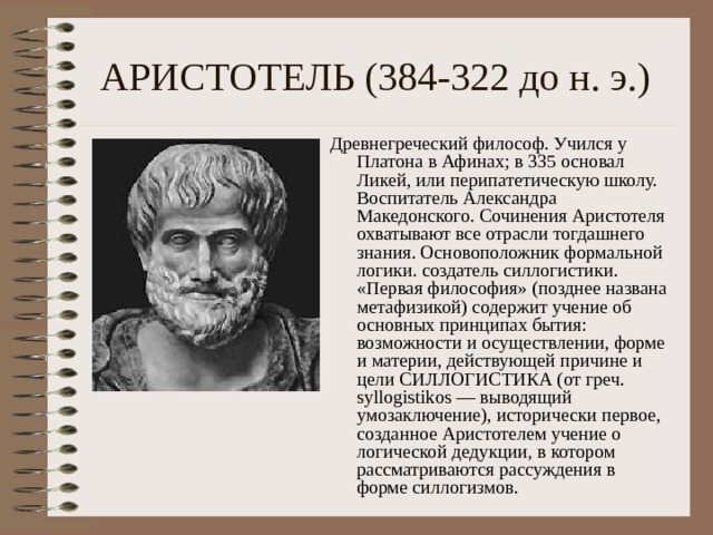 АРИСТОТЕЛЬ (384-322 до н. э.) Древнегреческий философ. Учился у Платона в Афинах; в 335 основал Ликей, или перипатетическую школу. Воспитатель Александра Македонского. Сочинения Аристотеля охватывают все отрасли тогдашнего знания. Основоположник формальной логики. создатель силлогистики. «Первая философия» (позднее названа метафизикой) содержит учение об основных принципах бытия: возможности и осуществлении, форме и материи, действующей причине и цели СИЛЛОГИСТИКА (от греч. syllogistikos — выводящий умозаключение), исторически первое, созданное Аристотелем учение о логической дедукции, в котором рассматриваются рассуждения в форме силлогизмов. 