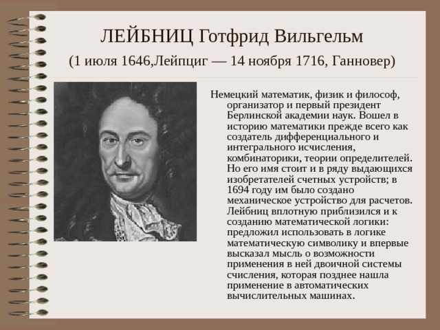 ЛЕЙБНИЦ Готфрид Вильгельм  (1 июля 1646,Лейпциг — 14 ноября 1716, Ганновер)  Немецкий математик, физик и философ, организатор и первый президент Берлинской академии наук. Вошел в историю математики прежде всего как создатель дифференциального и интегрального исчисления, комбинаторики, теории определителей. Но его имя стоит и в ряду выдающихся изобретателей счетных устройств; в 1694 году им было создано механическое устройство для расчетов. Лейбниц вплотную приблизился и к созданию математической логики: предложил использовать в логике математическую символику и впервые высказал мысль о возможности применения в ней двоичной системы счисления, которая позднее нашла применение в автоматических вычис­лительных машинах. 
