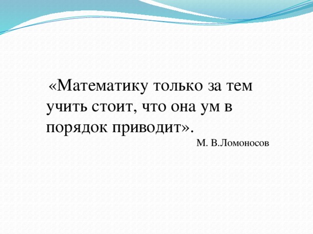  «Математику только за тем учить стоит, что она ум в порядок приводит». М. В.Ломоносов 