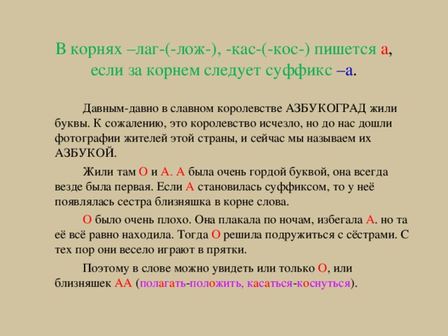 В корнях –лаг-(-лож-), -кас-(-кос-) пишется а , если за корнем следует суффикс –а .   Давным-давно в славном королевстве АЗБУКОГРАД жили буквы. К сожалению, это королевство исчезло, но до нас дошли фотографии жителей этой страны, и сейчас мы называем их АЗБУКОЙ.   Жили там О и А.  А была очень гордой буквой, она всегда везде была первая. Если А становилась суффиксом, то у неё появлялась сестра близняшка в корне слова.   О было очень плохо. Она плакала по ночам, избегала А . но та её всё равно находила. Тогда О решила подружиться с сёстрами. С тех пор они весело играют в прятки.   Поэтому в слове можно увидеть или только О , или близняшек АА ( пол а г а ть - пол о жить, к а с а ться - к о снуться ). 