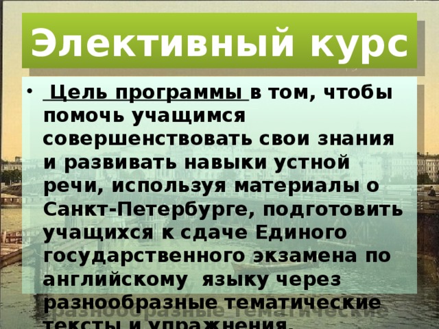 Элективный курс  Цель программы в том, чтобы помочь учащимся совершенствовать свои знания и развивать навыки устной речи, используя материалы о Санкт-Петербурге, подготовить учащихся к сдаче Единого государственного экзамена по английскому языку через разнообразные тематические тексты и упражнения. 
