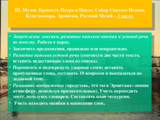  III. Музеи. Крепость Петра и Павла, Собор Святого Исаака, Кунсткамера, Эрмитаж, Русский Музей – 5 часов   Закрепление лексики , развитие навыков чтения и устной речи по  тексту . Работа в парах. Закончить предложения, правильно или неправильно. Развитие навыков устной речи (соотнести две части текста, вставить недостающие слова из списка). Переписать и подчеркнуть ударные слоги; вставить пропущенные слова, составить 10 вопросов и высказаться по заданной теме. Развивать воображение (представь, что ты в Эрмитаже: опиши атмосферу, используя прилагательные). Уметь переводить текст, пользуясь словарем. Составлять план экскурсии.  Уметь находить ошибки в написании слов . 