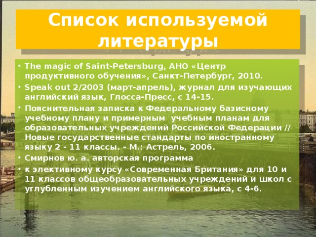 Список используемой литературы The magic of Saint-Petersburg, АНО «Центр продуктивного обучения», Санкт-Петербург, 2010. Speak out 2/2003 (март-апрель), журнал для изучающих английский язык, Глосса-Пресс, с 14-15. Пояснительная записка к Федеральному базисному учебному плану и примерным  учебным планам для образовательных учреждений Российской Федерации // Новые государственные стандарты по иностранному языку 2 - 11 классы. - М.: Астрель, 2006. Смирнов ю. а. авторская программа к элективному курсу «Современная Британия» для 10 и 11 классов общеобразовательных учреждений и школ с углубленным изучением английского языка, с 4-6. 