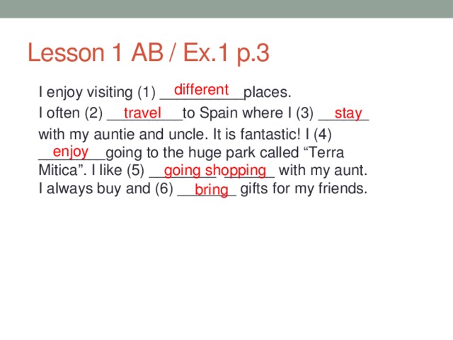 Lesson 1 AB / Ex.1 p.3 different I enjoy visiting (1) __________places. I often (2) _________to Spain where I (3) ______ with my auntie and uncle. It is fantastic! I (4) ________going to the huge park called “Terra Mitica”. I like (5) ________ ______ with my aunt. I always buy and (6) _______ gifts for my friends. travel stay enjoy  going shopping bring 