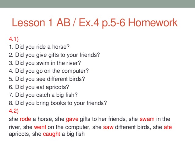 Lesson 1 AB / Ex.4 p.5-6 Homework 4.1) 1. Did you ride a horse? 2. Did you give gifts to your friends? 3. Did you swim in the river? 4. Did you go on the computer? 5. Did you see different birds? 6. Did you eat apricots? 7. Did you catch a big fish? 8. Did you bring books to your friends? 4.2) she rode a horse, she gave gifts to her friends, she swam in the river, she went on the computer, she saw different birds, she ate apricots, she caught a big fish 