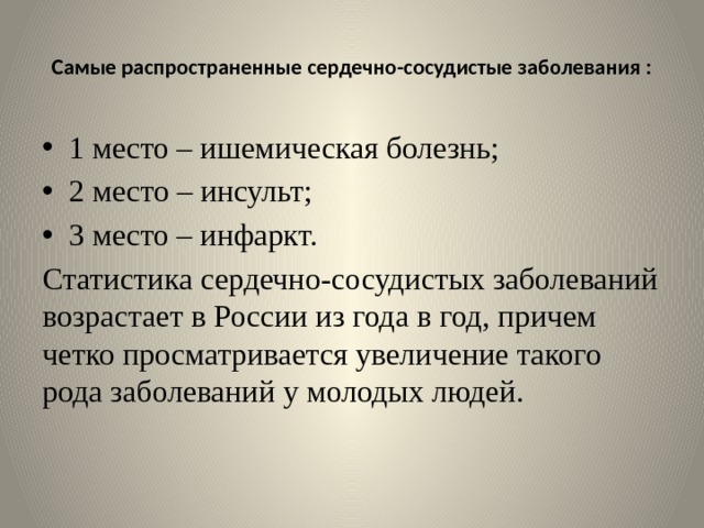  Самые распространенные сердечно-сосудистые заболевания :   1 место – ишемическая болезнь; 2 место – инсульт; 3 место – инфаркт. Статистика сердечно-сосудистых заболеваний возрастает в России из года в год, причем четко просматривается увеличение такого рода заболеваний у молодых людей. 