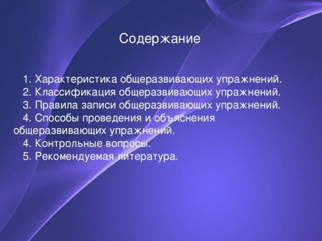 Содержание 1. Характеристика общеразвивающих упражнений. 2. Классификация общеразвивающих упражнений. 3. Правила записи общеразвивающих упражнений. 4. Способы проведения и объяснения общеразвивающих упражнений. 4. Контрольные вопросы. 5. Рекомендуемая литература. План лекции предусматривает 4 вопроса, вопросы для самоконтроля и необходимую литературу.  