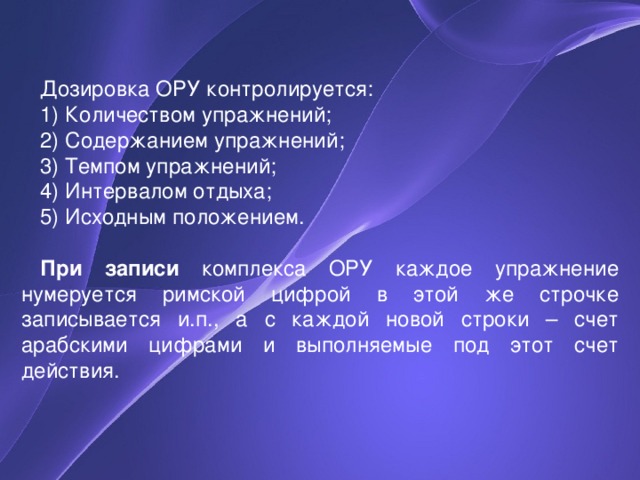 Дозировка ОРУ контролируется: 1) Количеством упражнений; 2) Содержанием упражнений; 3) Темпом упражнений; 4) Интервалом отдыха; 5) Исходным положением. При записи комплекса ОРУ каждое упражнение нумеруется римской цифрой в этой же строчке записывается и.п., а с каждой новой строки – счет арабскими цифрами и выполняемые под этот счет действия. 