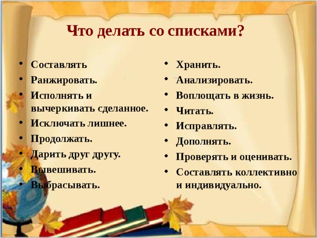 Что делать со списками?  Составлять Ранжировать. Исполнять и вычеркивать сделанное. Исключать лишнее. Продолжать. Дарить друг другу. Вывешивать. Выбрасывать.  Хранить. Анализировать. Воплощать в жизнь. Читать. Исправлять. Дополнять. Проверять и оценивать. Составлять коллективно и индивидуально.    