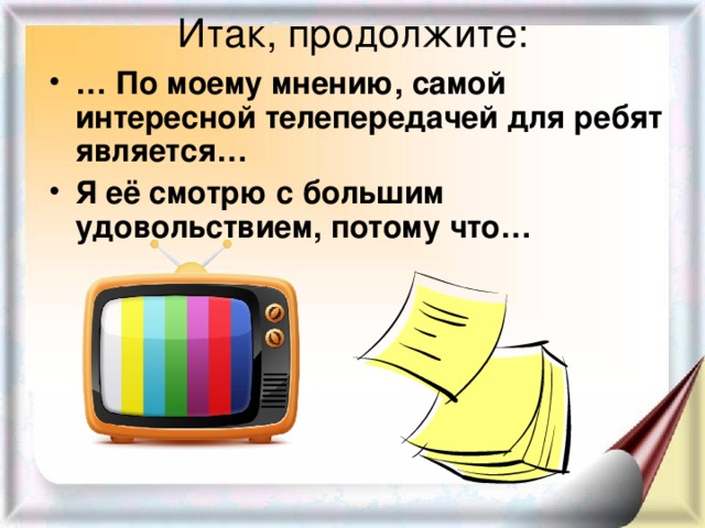 Итак, продолжите: … По моему мнению, самой интересной телепередачей для ребят является… Я её смотрю с большим удовольствием, потому что… 