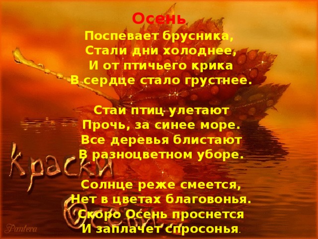 Осень Поспевает брусника,  Стали дни холоднее,  И от птичьего крика  В сердце стало грустнее.   Стаи птиц улетают  Прочь, за синее море.  Все деревья блистают  В разноцветном уборе.   Солнце реже смеется,  Нет в цветах благовонья.  Скоро Осень проснется  И заплачет спросонья . 