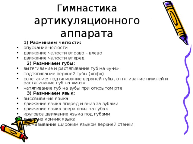  Гимнастика артикуляционного аппарата  1) Разминаем челюсти: опускание челюсти движение челюсти вправо – влево движение челюсти вперед  2) Разминаем губы: вытягивание и растягивание губ на «у-и» подтягивание верхней губы («пф») сочетание: подтягивание верхней губы, оттягивание нижней и растягивание губ на «мвз» натягивание губ на зубы при открытом рте  3) Разминаем язык: высовывание языка движение языка вперед и вниз за зубами движение языка вверх вниз на губах круговое движение языка под губами дутье на кончик языка промазывание широким языком верхней стенки 