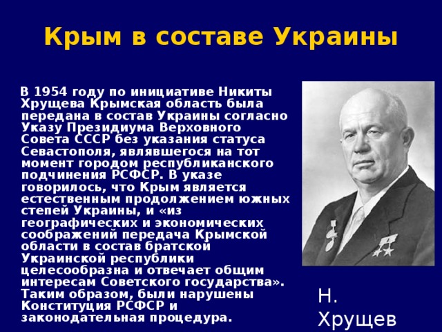 Крым в составе Украины  В 1954 году по инициативе Никиты Хрущева Крымская область была передана в состав Украины согласно Указу Президиума Верховного Совета СССР без указания статуса Севастополя, являвшегося на тот момент городом республиканского подчинения РСФСР. В указе говорилось, что Крым является естественным продолжением южных степей Украины, и «из географических и экономических соображений передача Крымской области в состав братской Украинской республики целесообразна и отвечает общим интересам Советского государства». Таким образом, были нарушены Конституция РСФСР и законодательная процедура. Н. Хрущев 