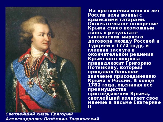             На протяжении многих лет Россия вела войны с крымскими татарами.  Окончательное покорение Крыма стало возможным лишь в результате заключения мирного договора между Россией и Турцией в 1774 году, и главная заслуга в окончательном решении Крымского вопроса принадлежит Григорию Потёмкину, который придавал большое значение присоединению Крыма к России. В конце 1782 года, оценивая все преимущества присоединения Крыма, светлейший излагает свое мнение в письме Екатерине II  Светлейший князь Григорий Александрович Потёмкин-Таврический 