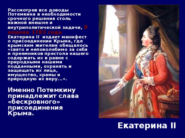  Рассмотрев все доводы Потемкина в необходимости срочного решения столь важной внешне и внутриполитической задачи, 8 апреля 1783 года Екатерина II  издает манифест о присоединении Крыма, где крымским жителям обещалось «свято и непоколебимо за себя и преемников престола нашего содержать их в равне с природными нашими подданными, охранять и защищать их лица, имущество, храмы и природную их веру...».    Именно Потемкину принадлежит слава «бескровного» присоединения Крыма.   Екатерина II 