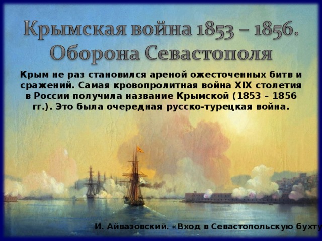 Крым не раз становился ареной ожесточенных битв и сражений. Самая кровопролитная война Х I Х столетия в России получила название Крымской (1853 – 1856 гг.). Это была очередная русско-турецкая война.  И. Айвазовский. «Вход в Севастопольскую бухту» 