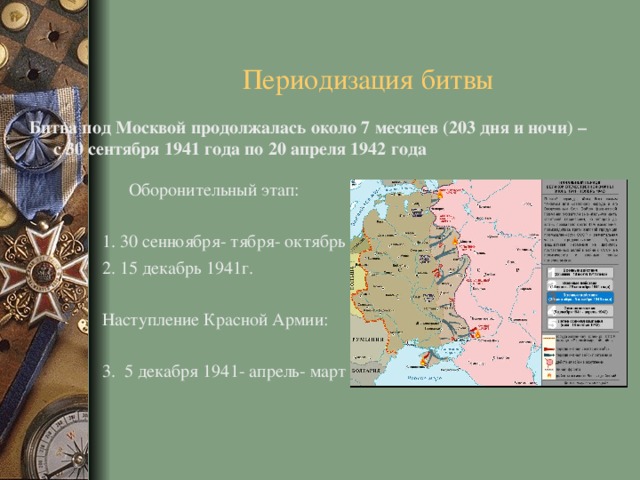 Периодизация битвы Битва под Москвой продолжалась около 7 месяцев (203 дня и ночи) – с 30 сентября 1941 года по 20 апреля 1942 года   Оборонительный этап: 1 . 30 сенноября- тября- октябрь 1941г. 2. 15 декабрь 1941г. Наступление Красной Армии: 3. 5 декабря 1941- апрель- март 1942г. 
