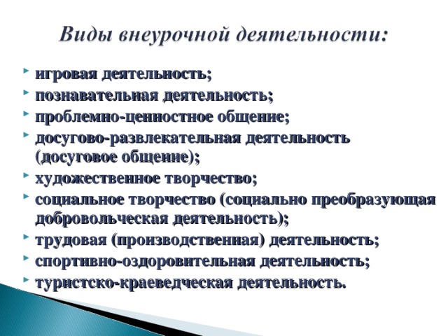 игровая деятельность; познавательная деятельность; проблемно-ценностное общение; досугово-развлекательная деятельность (досуговое общение); художественное творчество; социальное творчество (социально преобразующая добровольческая деятельность); трудовая (производственная) деятельность; спортивно-оздоровительная деятельность; туристско-краеведческая деятельность.