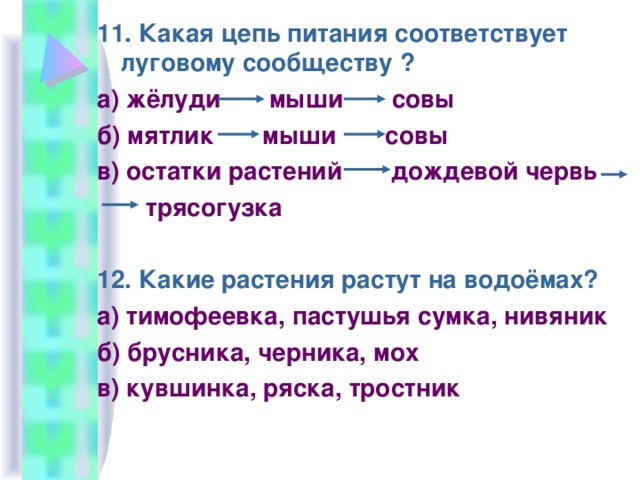 11. Какая цепь питания соответствует луговому сообществу ? а) жёлуди мыши совы б) мятлик мыши совы в) остатки растений дождевой червь  трясогузка 12. Какие растения растут на водоёмах? а) тимофеевка, пастушья сумка, нивяник б) брусника, черника, мох в) кувшинка, ряска, тростник