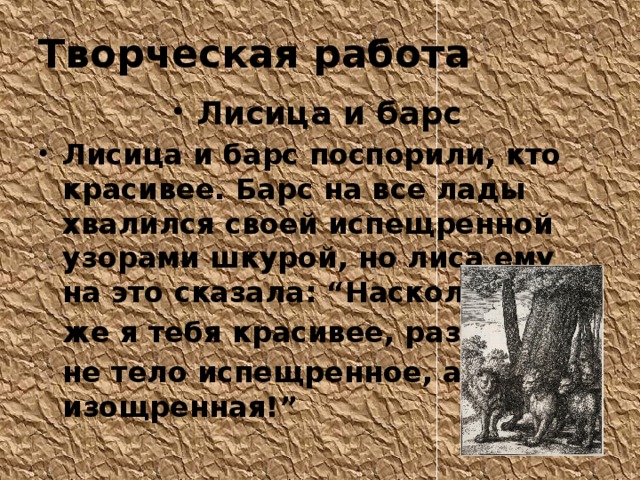 Творческая работа Лисица и барс Лисица и барс поспорили, кто красивее. Барс на все лады хвалился своей испещренной узорами шкурой, но лиса ему на это сказала: “Насколько  же я тебя красивее, раз у меня  не тело испещренное, а душа изощренная!” 