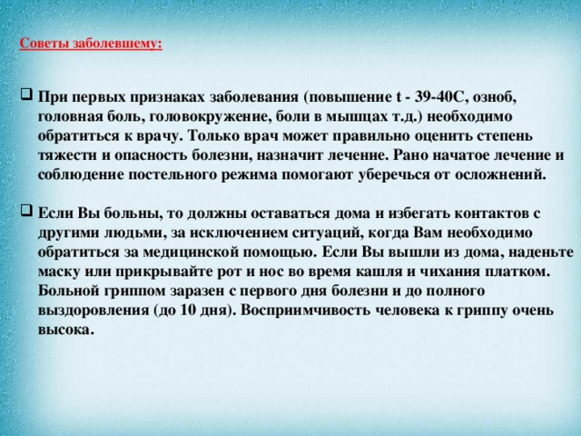 Советы заболевшему:    При первых признаках заболевания (повышение t - 39-40С, озноб, головная боль, головокружение, боли в мышцах т.д.) необходимо обратиться к врачу. Только врач может правильно оценить степень тяжести и опасность болезни, назначит лечение. Рано начатое лечение и соблюдение постельного режима помогают уберечься от осложнений.    Если Вы больны, то должны оставаться дома и избегать контактов с другими людьми, за исключением ситуаций, когда Вам необходимо обратиться за медицинской помощью. Если Вы вышли из дома, наденьте маску или прикрывайте рот и нос во время кашля и чихания платком. Больной гриппом заразен с первого дня болезни и до полного выздоровления (до 10 дня). Восприимчивость человека к гриппу очень высока.     