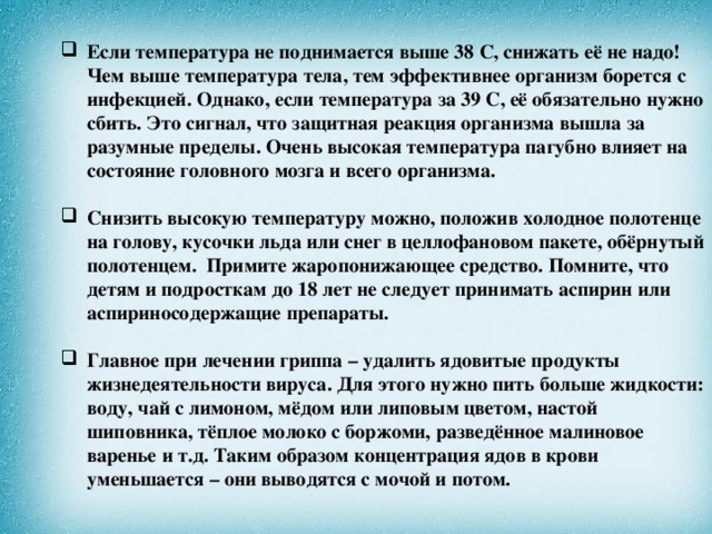 Если температура не поднимается выше 38 С, снижать её не надо! Чем выше температура тела, тем эффективнее организм борется с инфекцией. Однако, если температура за 39 С, её обязательно нужно сбить. Это сигнал, что защитная реакция организма вышла за разумные пределы. Очень высокая температура пагубно влияет на состояние головного мозга и всего организма.   Снизить высокую температуру можно, положив холодное полотенце на голову, кусочки льда или снег в целлофановом пакете, обёрнутый полотенцем. Примите жаропонижающее средство. Помните, что детям и подросткам до 18 лет не следует принимать аспирин или аспириносодержащие препараты.   Главное при лечении гриппа – удалить ядовитые продукты жизнедеятельности вируса. Для этого нужно пить больше жидкости: воду, чай с лимоном, мёдом или липовым цветом, настой шиповника, тёплое молоко с боржоми, разведённое малиновое варенье и т.д. Таким образом концентрация ядов в крови уменьшается – они выводятся с мочой и потом.    