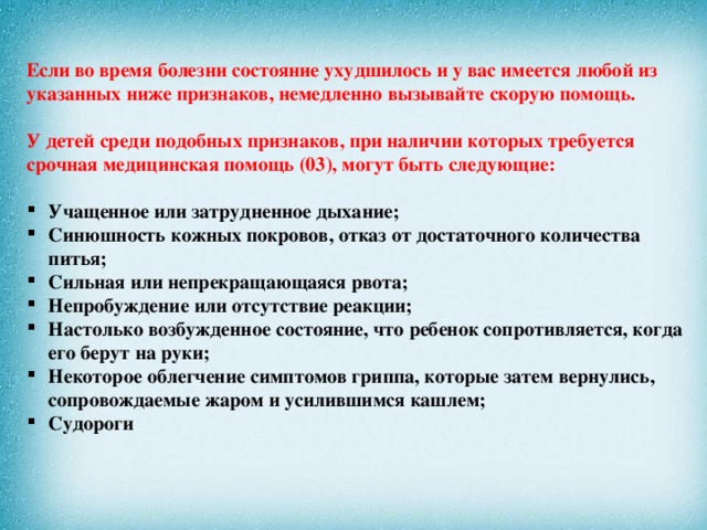 Если во время болезни состояние ухудшилось и у вас имеется любой из указанных ниже признаков, немедленно вызывайте скорую помощь.   У детей среди подобных признаков, при наличии которых требуется срочная медицинская помощь (03), могут быть следующие:   Учащенное или затрудненное дыхание; Синюшность кожных покровов, отказ от достаточного количества питья; Сильная или непрекращающаяся рвота; Непробуждение или отсутствие реакции; Настолько возбужденное состояние, что ребенок сопротивляется, когда его берут на руки; Некоторое облегчение симптомов гриппа, которые затем вернулись, сопровождаемые жаром и усилившимся кашлем; Судороги   