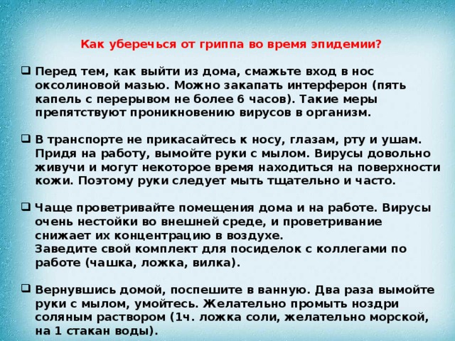 Как уберечься от гриппа во время эпидемии?  Перед тем, как выйти из дома, смажьте вход в нос оксолиновой мазью. Можно закапать интерферон (пять капель с перерывом не более 6 часов). Такие меры препятствуют проникновению вирусов в организм.    В транспорте не прикасайтесь к носу, глазам, рту и ушам. Придя на работу, вымойте руки с мылом. Вирусы довольно живучи и могут некоторое время находиться на поверхности кожи. Поэтому руки следует мыть тщательно и часто.   Чаще проветривайте помещения дома и на работе. Вирусы очень нестойки во внешней среде, и проветривание снижает их концентрацию в воздухе.  Заведите свой комплект для посиделок с коллегами по работе (чашка, ложка, вилка).   Вернувшись домой, поспешите в ванную. Два раза вымойте руки с мылом, умойтесь. Желательно промыть ноздри соляным раствором (1ч. ложка соли, желательно морской, на 1 стакан воды).   