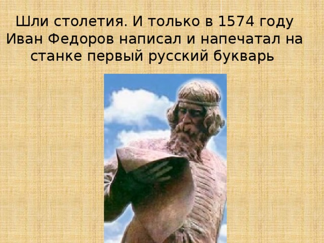 Шли столетия. И только в 1574 году Иван Федоров написал и напечатал на станке первый русский букварь 