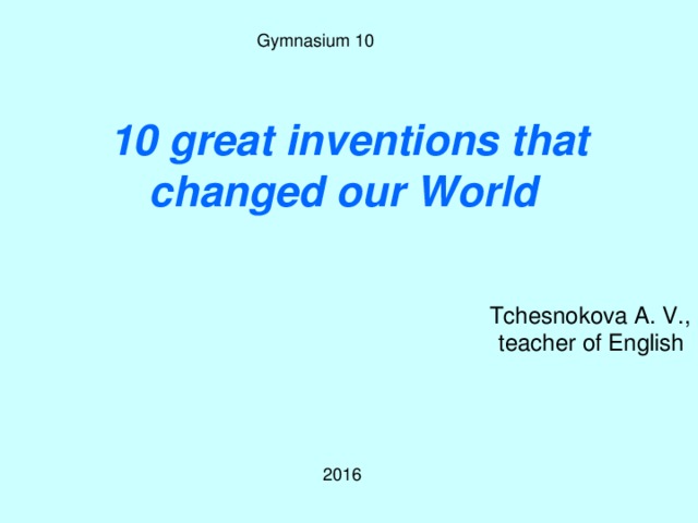 Gymnasium 10 10 great i nventions that changed our World Tchesnokova A. V., teacher of English 2016 