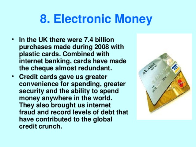 8. Electronic Money  In the UK there were 7.4 billion purchases made during 2008 with plastic cards. Combined with internet banking, cards have made the cheque almost redundant. Credit cards gave us greater convenience for spending, greater security and the ability to spend money anywhere in the world. They also brought us internet fraud and record levels of debt that have contributed to the global credit crunch. 