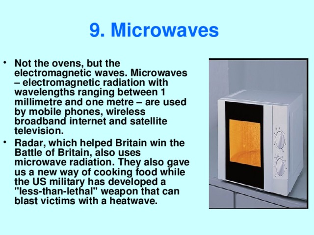 9. Microwaves  Not the ovens, but the electromagnetic waves. Microwaves – electromagnetic radiation with wavelengths ranging between 1 millimetre and one metre – are used by mobile phones, wireless broadband internet and satellite television. Radar, which helped Britain win the Battle of Britain, also uses microwave radiation. They also gave us a new way of cooking food while the US military has developed a 