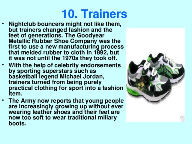 10. Trainers  Nightclub bouncers might not like them, but trainers changed fashion and the feet of generations. The Goodyear Metallic Rubber Shoe Company was the first to use a new manufacturing process that melded rubber to cloth in 1892, but it was not until the 1970s they took off. With the help of celebrity endorsements by sporting superstars such as basketball legend Michael Jordan, trainers turned from being purely practical clothing for sport into a fashion item. The Army now reports that young people are increasingly growing up without ever wearing leather shoes and their feet are now too soft to wear traditional miliary boots. 