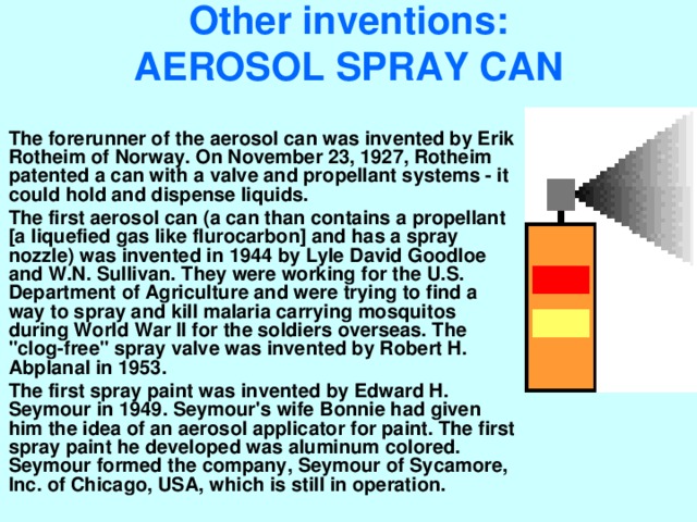 Other inventions:  AEROSOL SPRAY CAN   The forerunner of the aerosol can was invented by Erik Rotheim of Norway. On November 23, 1927, Rotheim patented a can with a valve and propellant systems - it could hold and dispense liquids. The first aerosol can (a can than contains a propellant [a liquefied gas like flurocarbon] and has a spray nozzle) was invented in 1944 by Lyle David Goodloe and W.N. Sullivan. They were working for the U.S. Department of Agriculture and were trying to find a way to spray and kill malaria carrying mosquitos during World War II for the soldiers overseas. The 