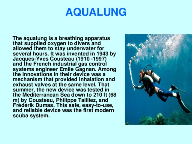 AQUALUNG    The aqualung is a breathing apparatus that supplied oxygen to divers and allowed them to stay underwater for several hours. It was invented in 1943 by Jacques-Yves Cousteau (1910 -1997) and the French industrial gas control systems engineer Emile Gagnan. Among the innovations in their device was a mechanism that provided inhalation and exhaust valves at the same level. That summer, the new device was tested in the Mediterranean Sea down to 210 ft (68 m) by Cousteau, Philippe Tailliez, and Frédérik Dumas. This safe, easy-to-use, and reliable device was the first modern scuba system. 