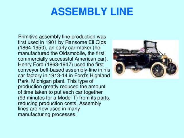 ASSEMBLY LINE    Primitive assembly line production was first used in 1901 by Ransome Eli Olds (1864-1950), an early car-maker (he manufactured the Oldsmobile, the first commercially successful American car). Henry Ford (1863-1947) used the first conveyor belt-based assembly-line in his car factory in 1913-14 in Ford's Highland Park, Michigan plant. This type of production greatly reduced the amount of time taken to put each car together (93 minutes for a Model T) from its parts, reducing production costs. Assembly lines are now used in many manufacturing processes. 