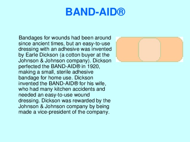 BAND-AID®    Bandages for wounds had been around since ancient times, but an easy-to-use dressing with an adhesive was invented by Earle Dickson (a cotton buyer at the Johnson & Johnson company). Dickson perfected the BAND-AID® in 1920, making a small, sterile adhesive bandage for home use. Dickson invented the BAND-AID® for his wife, who had many kitchen accidents and needed an easy-to-use wound dressing. Dickson was rewarded by the Johnson & Johnson company by being made a vice-president of the company. 