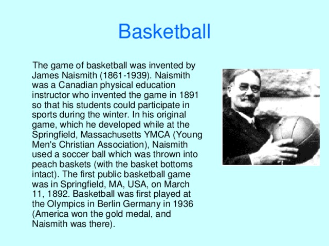 B asketball  The game of basketball was invented by James Naismith (1861-1939). Naismith was a Canadian physical education instructor who invented the game in 1891 so that his students could participate in sports during the winter. In his original game, which he developed while at the Springfield, Massachusetts YMCA (Young Men's Christian Association), Naismith used a soccer ball which was thrown into peach baskets (with the basket bottoms intact). The first public basketball game was in Springfield, MA, USA, on March 11, 1892. Basketball was first played at the Olympics in Berlin Germany in 1936 (America won the gold medal, and Naismith was there). 