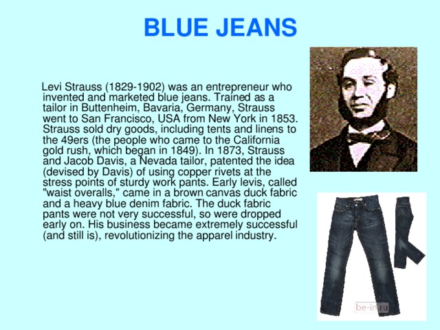 BLUE JEANS    Levi Strauss (1829-1902) was an entrepreneur who invented and marketed blue jeans. Trained as a tailor in Buttenheim, Bavaria, Germany, Strauss went to San Francisco, USA from New York in 1853. Strauss sold dry goods, including tents and linens to the 49ers (the people who came to the California gold rush, which began in 1849). In 1873, Strauss and Jacob Davis, a Nevada tailor, patented the idea (devised by Davis) of using copper rivets at the stress points of sturdy work pants. Early levis, called 