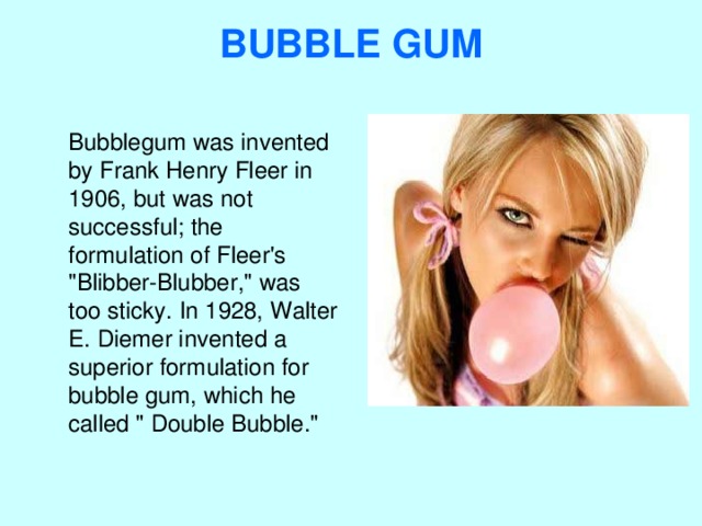 BUBBLE GUM    Bubblegum was invented by Frank Henry Fleer in 1906, but was not successful; the formulation of Fleer's 